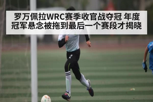 罗万佩拉WRC赛季收官战夺冠 年度冠军悬念被拖到最后一个赛段才揭晓